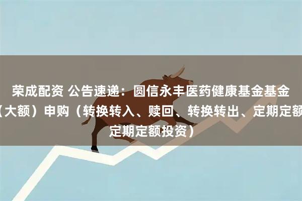 荣成配资 公告速递：圆信永丰医药健康基金基金暂停（大额）申购（转换转入、赎回、转换转出、定期定额投资）