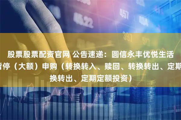 股票股票配资官网 公告速递：圆信永丰优悦生活基金基金暂停（大额）申购（转换转入、赎回、转换转出、定期定额投资）