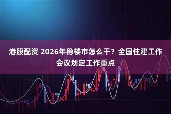 港股配资 2026年稳楼市怎么干？全国住建工作会议划定工作重点