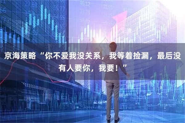 京海策略 “你不爱我没关系，我等着捡漏，最后没有人要你，我要！”