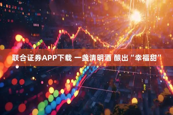 联合证券APP下载 一盏清明酒 酿出“幸福甜”