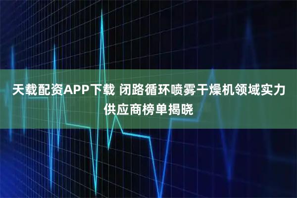 天载配资APP下载 闭路循环喷雾干燥机领域实力供应商榜单揭晓