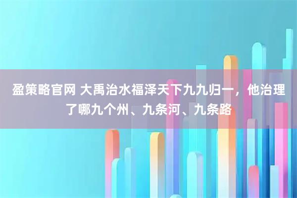 盈策略官网 大禹治水福泽天下九九归一，他治理了哪九个州、九条河、九条路