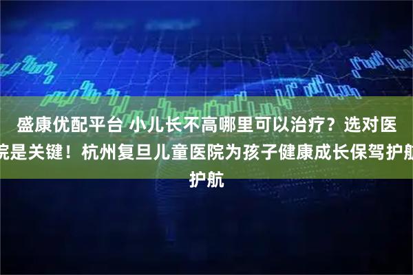 盛康优配平台 小儿长不高哪里可以治疗？选对医院是关键！杭州复旦儿童医院为孩子健康成长保驾护航