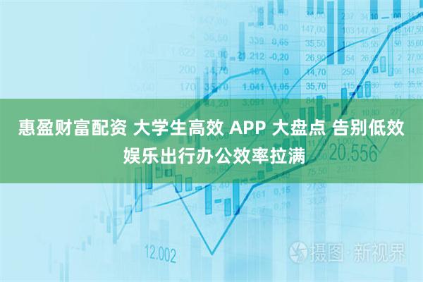 惠盈财富配资 大学生高效 APP 大盘点 告别低效 娱乐出行办公效率拉满