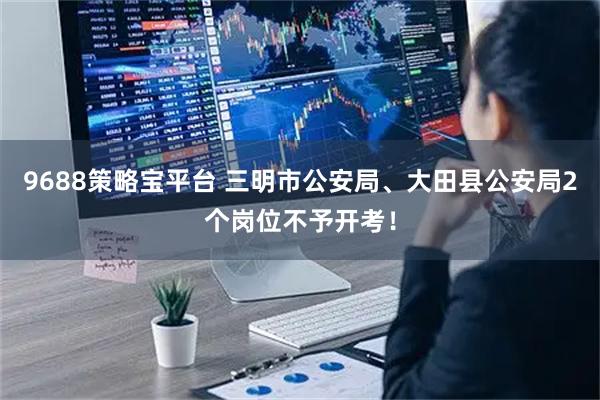 9688策略宝平台 三明市公安局、大田县公安局2个岗位不予开考！