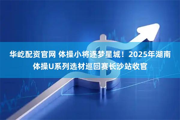 华屹配资官网 体操小将逐梦星城！2025年湖南体操U系列选材巡回赛长沙站收官