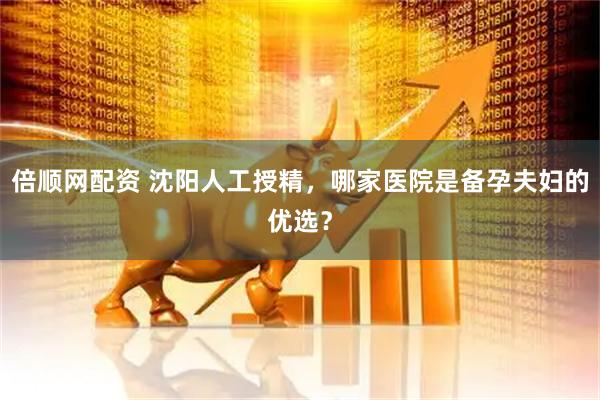 倍顺网配资 沈阳人工授精，哪家医院是备孕夫妇的优选？