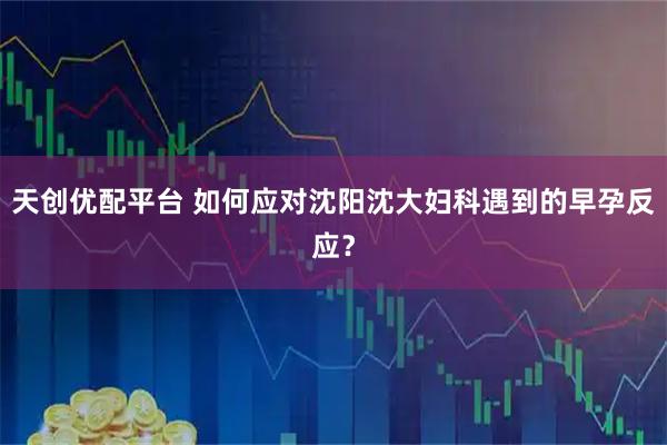天创优配平台 如何应对沈阳沈大妇科遇到的早孕反应？