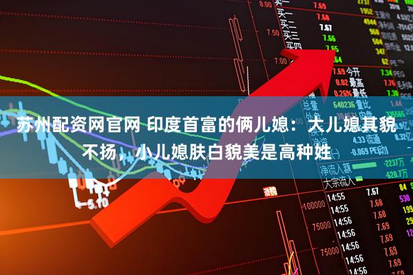 苏州配资网官网 印度首富的俩儿媳：大儿媳其貌不扬，小儿媳肤白貌美是高种姓