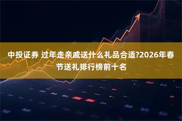 中投证券 过年走亲戚送什么礼品合适?2026年春节送礼排行榜前十名