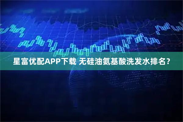 星富优配APP下载 无硅油氨基酸洗发水排名？