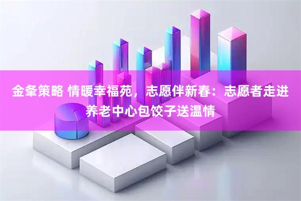金夆策略 情暖幸福苑，志愿伴新春：志愿者走进养老中心包饺子送温情