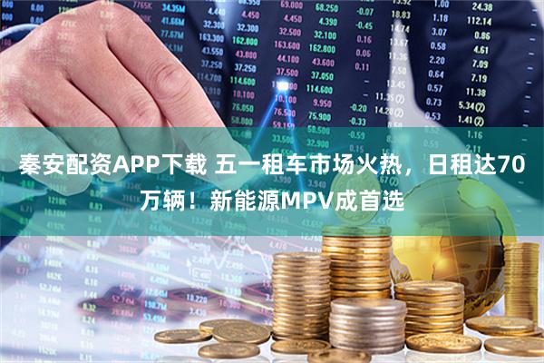 秦安配资APP下载 五一租车市场火热，日租达70万辆！新能源MPV成首选