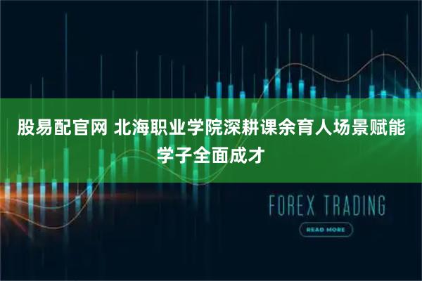 股易配官网 北海职业学院深耕课余育人场景赋能学子全面成才