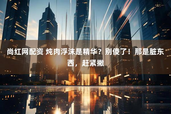 尚红网配资 炖肉浮沫是精华？别傻了！那是脏东西，赶紧撇
